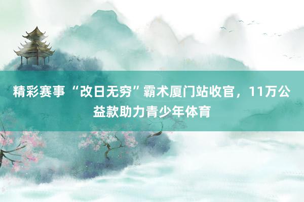 精彩赛事 “改日无穷”霸术厦门站收官，11万公益款助力青少年体育