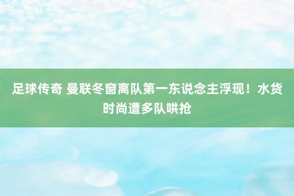 足球传奇 曼联冬窗离队第一东说念主浮现！水货时尚遭多队哄抢