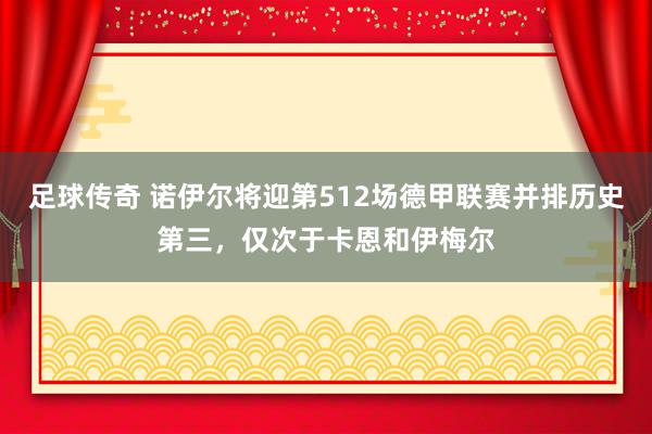 足球传奇 诺伊尔将迎第512场德甲联赛并排历史第三，仅次于卡恩和伊梅尔