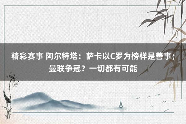 精彩赛事 阿尔特塔：萨卡以C罗为榜样是善事；曼联争冠？一切都有可能