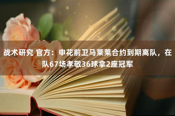 战术研究 官方：申花前卫马莱莱合约到期离队，在队67场孝敬36球拿2座冠军