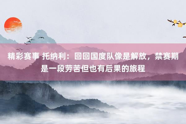 精彩赛事 托纳利：回回国度队像是解放，禁赛期是一段劳苦但也有后果的旅程