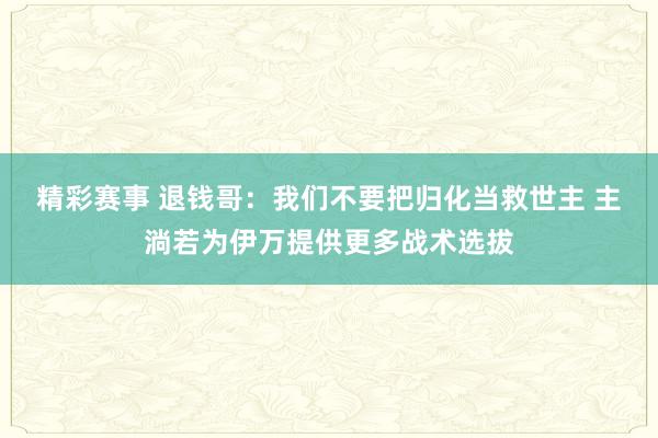 精彩赛事 退钱哥：我们不要把归化当救世主 主淌若为伊万提供更多战术选拔