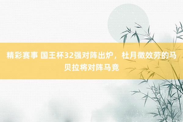 精彩赛事 国王杯32强对阵出炉，杜月徵效劳的马贝拉将对阵马竞