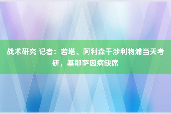 战术研究 记者：若塔、阿利森干涉利物浦当天考研，基耶萨因病缺席