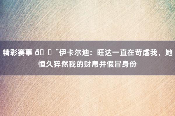 精彩赛事 😨伊卡尔迪：旺达一直在苛虐我，她恒久猝然我的财帛并假冒身份