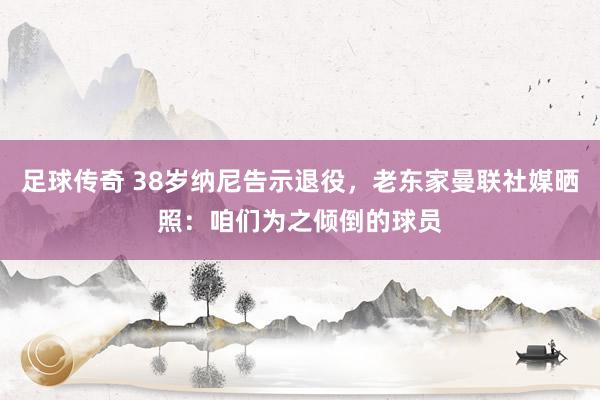 足球传奇 38岁纳尼告示退役，老东家曼联社媒晒照：咱们为之倾倒的球员