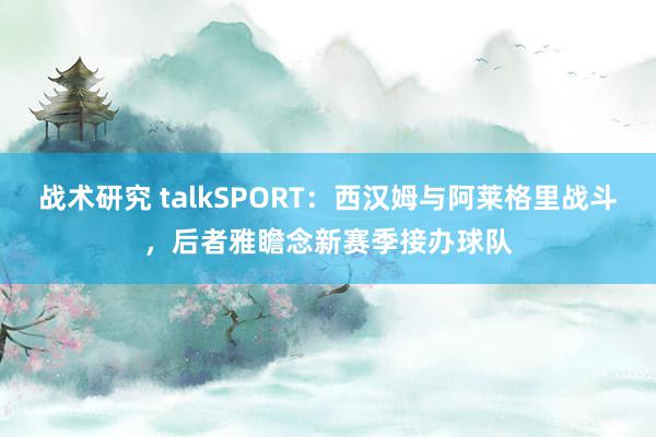 战术研究 talkSPORT：西汉姆与阿莱格里战斗，后者雅瞻念新赛季接办球队