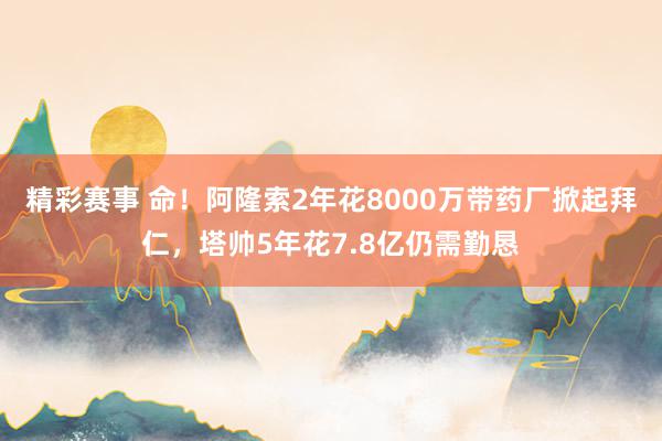 精彩赛事 命！阿隆索2年花8000万带药厂掀起拜仁，塔帅5年花7.8亿仍需勤恳