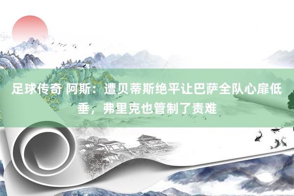 足球传奇 阿斯：遭贝蒂斯绝平让巴萨全队心扉低垂，弗里克也管制了责难