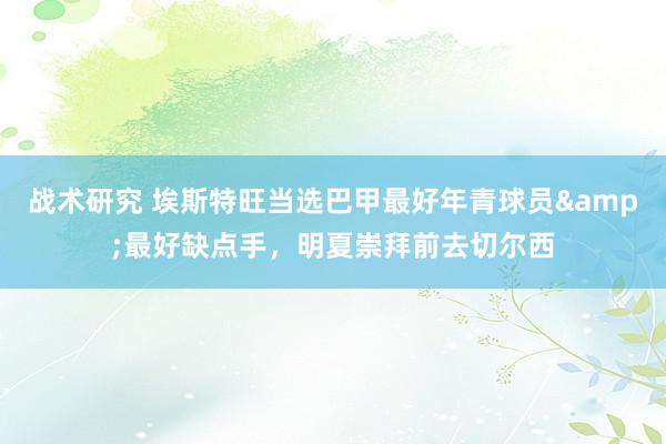 战术研究 埃斯特旺当选巴甲最好年青球员&最好缺点手，明夏崇拜前去切尔西