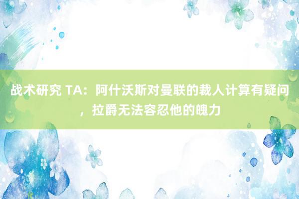 战术研究 TA：阿什沃斯对曼联的裁人计算有疑问，拉爵无法容忍他的魄力