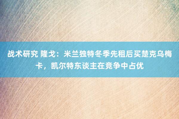 战术研究 隆戈：米兰独特冬季先租后买楚克乌梅卡，凯尔特东谈主在竞争中占优