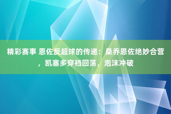 精彩赛事 恩佐反超球的传递：桑乔恩佐绝妙合营，凯塞多穿裆回荡，泡沫冲破