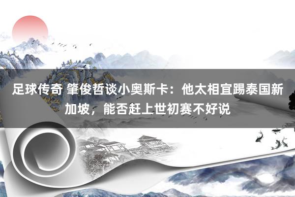 足球传奇 肇俊哲谈小奥斯卡：他太相宜踢泰国新加坡，能否赶上世初赛不好说