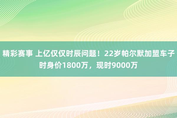 精彩赛事 上亿仅仅时辰问题！22岁帕尔默加盟车子时身价1800万，现时9000万