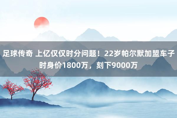 足球传奇 上亿仅仅时分问题！22岁帕尔默加盟车子时身价1800万，刻下9000万