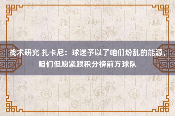 战术研究 扎卡尼：球迷予以了咱们纷乱的能源，咱们但愿紧跟积分榜前方球队