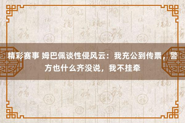 精彩赛事 姆巴佩谈性侵风云：我充公到传票，警方也什么齐没说，我不挂牵