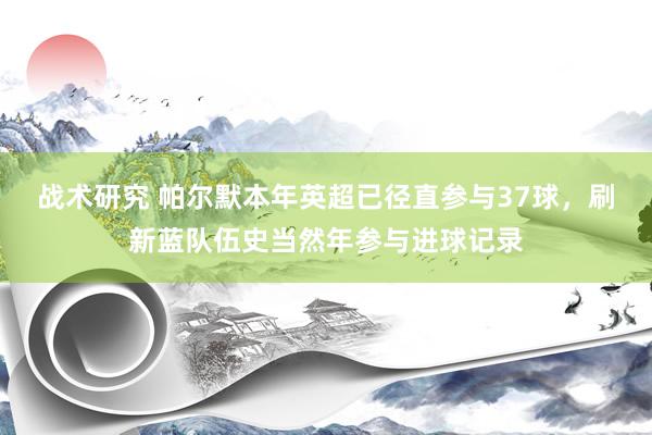 战术研究 帕尔默本年英超已径直参与37球，刷新蓝队伍史当然年参与进球记录