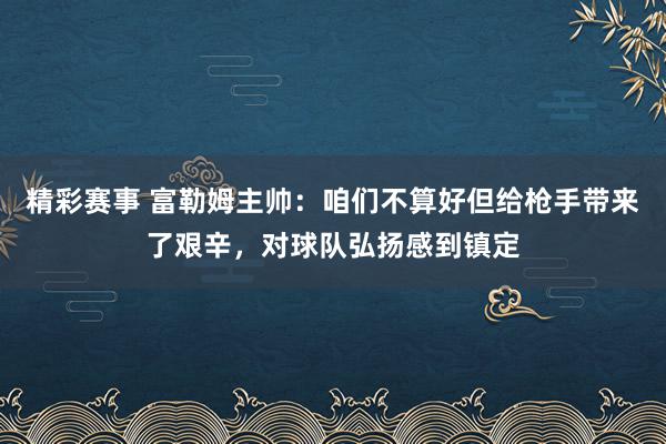 精彩赛事 富勒姆主帅：咱们不算好但给枪手带来了艰辛，对球队弘扬感到镇定