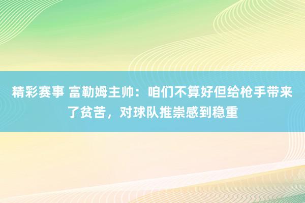 精彩赛事 富勒姆主帅：咱们不算好但给枪手带来了贫苦，对球队推崇感到稳重