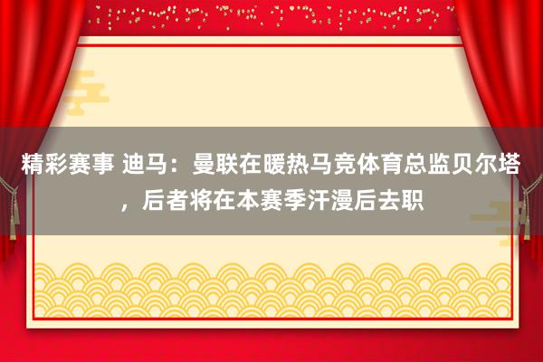 精彩赛事 迪马：曼联在暖热马竞体育总监贝尔塔，后者将在本赛季汗漫后去职