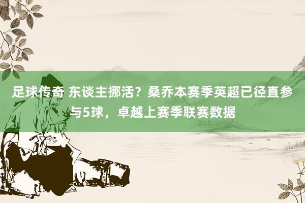 足球传奇 东谈主挪活？桑乔本赛季英超已径直参与5球，卓越上赛季联赛数据