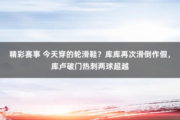 精彩赛事 今天穿的轮滑鞋？库库再次滑倒作假，库卢破门热刺两球超越