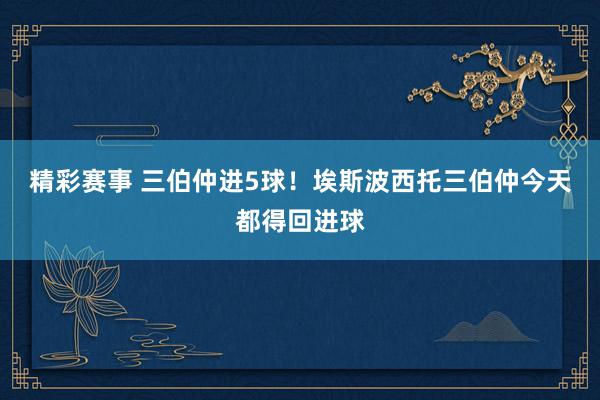 精彩赛事 三伯仲进5球！埃斯波西托三伯仲今天都得回进球