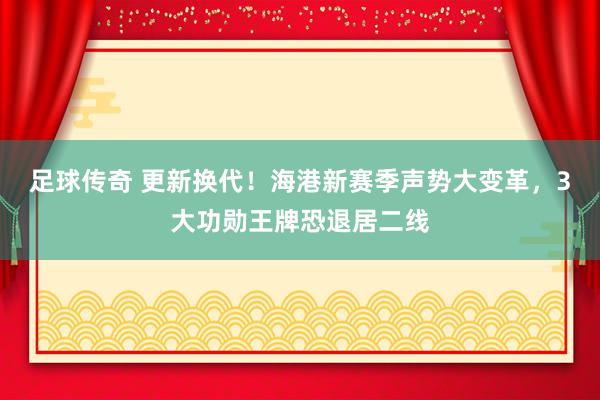 足球传奇 更新换代！海港新赛季声势大变革，3大功勋王牌恐退居二线