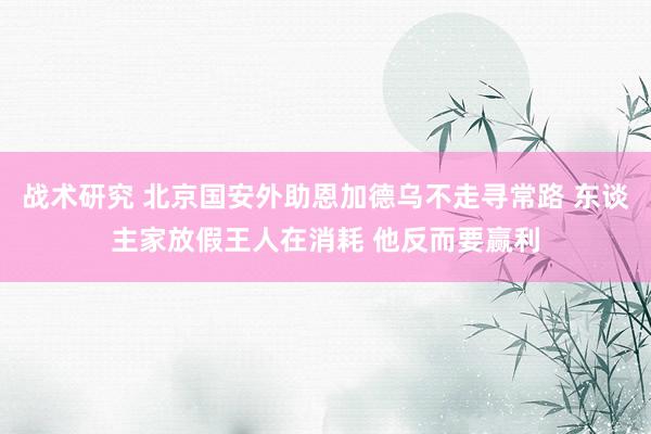 战术研究 北京国安外助恩加德乌不走寻常路 东谈主家放假王人在消耗 他反而要赢利