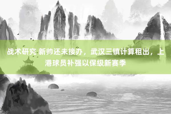 战术研究 新帅还未接办，武汉三镇计算租出，上港球员补强以保级新赛季